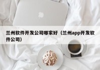 兰州软件开发公司哪家好（兰州app开发软件公司）